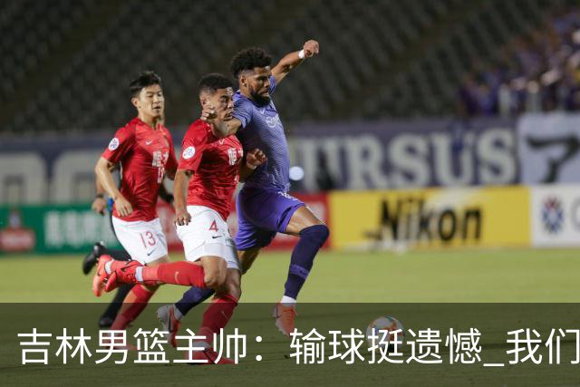 吉林男篮主帅：输球挺遗憾 我们失误太多最后几次机会没有抓住